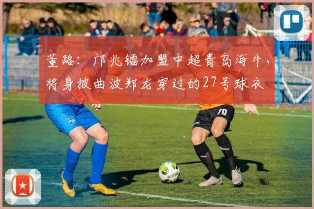 董路：邝兆镭加盟中超青岛海牛，将身披曲波郑龙穿过的27号球衣