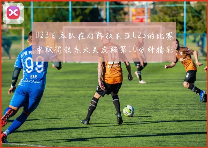 U23日本队在对阵叙利亚U23的比赛中取得领先大关友翔第10分钟精彩进球