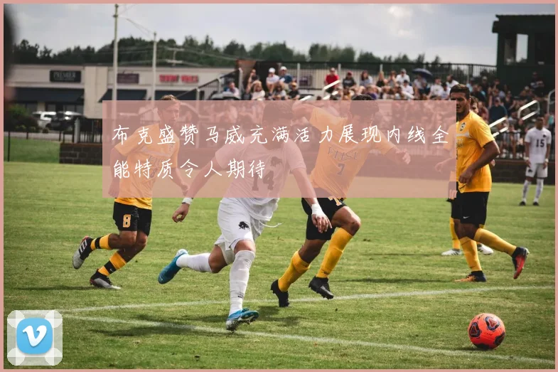 布克盛赞马威充满活力展现内线全能特质令人期待