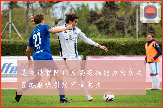 谢泼德赞阿门后场搭档能力出众攻筐威胁吸引防守注意力