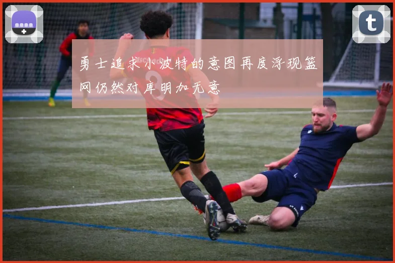 勇士追求小波特的意图再度浮现篮网仍然对库明加无意