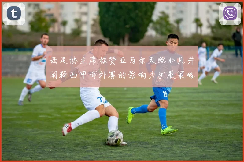西足协主席称赞亚马尔天赋非凡并阐释西甲海外赛的影响力扩展策略