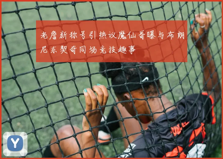 老詹新称号引热议魔仙哥曝与布朗尼东契奇同场竞技趣事