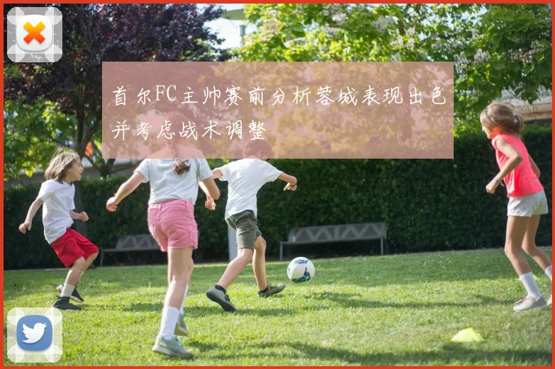 首尔FC主帅赛前分析蓉城表现出色并考虑战术调整