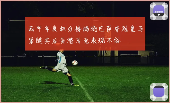 西甲年度积分榜揭晓巴萨夺冠皇马紧随其后黄潜马竞表现不俗