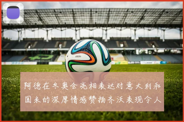 阿德在冬奥会亮相表达对意大利和国米的深厚情感赞扬齐沃表现令人惊喜