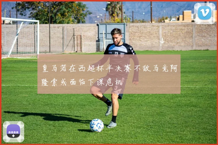 皇马若在西超杯半决赛不敌马竞阿隆索或面临下课危机