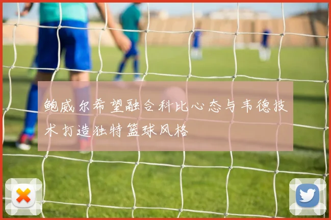 鲍威尔希望融合科比心态与韦德技术打造独特篮球风格