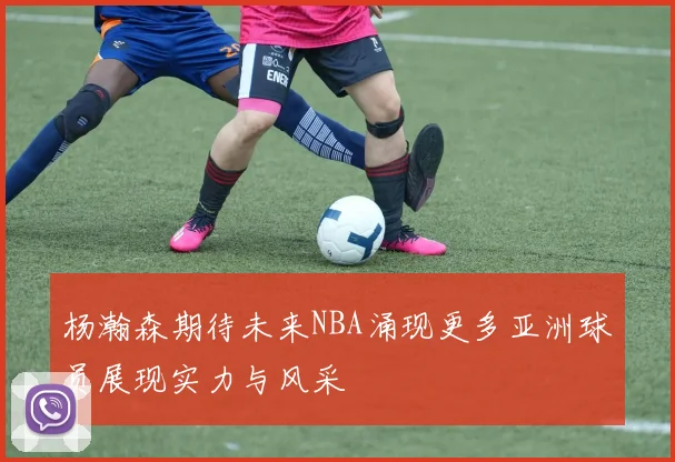 杨瀚森期待未来NBA涌现更多亚洲球员展现实力与风采
