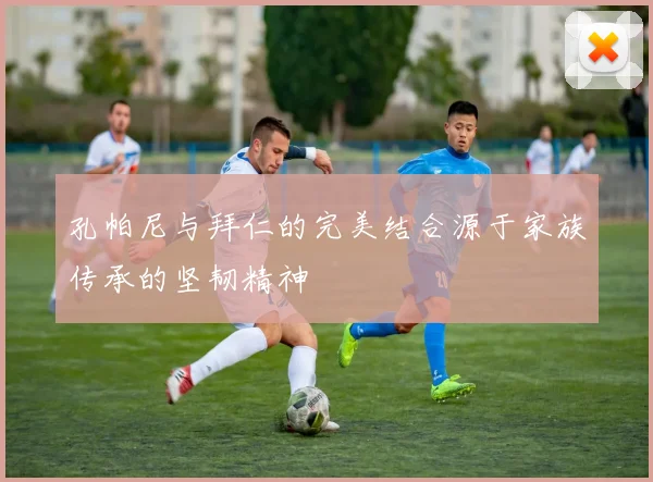 孔帕尼与拜仁的完美结合源于家族传承的坚韧精神