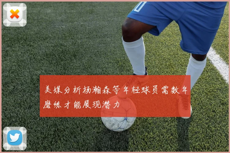 美媒分析杨瀚森等年轻球员需数年磨练才能展现潜力