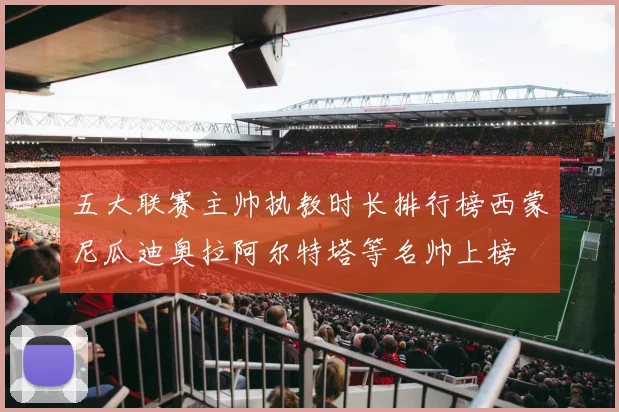 五大联赛主帅执教时长排行榜西蒙尼瓜迪奥拉阿尔特塔等名帅上榜