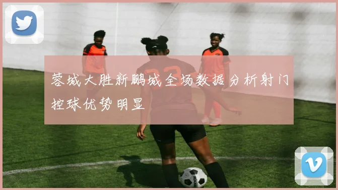 蓉城大胜新鹏城全场数据分析射门控球优势明显