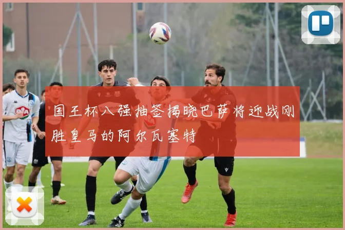 国王杯八强抽签揭晓巴萨将迎战刚胜皇马的阿尔瓦塞特