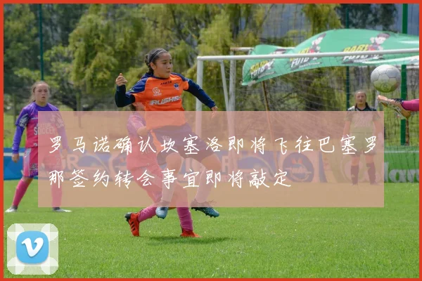 罗马诺确认坎塞洛即将飞往巴塞罗那签约转会事宜即将敲定