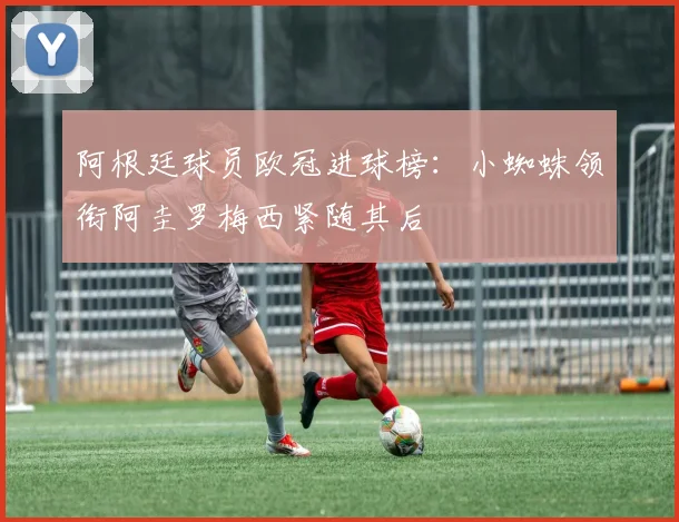阿根廷球员欧冠进球榜：小蜘蛛领衔阿圭罗梅西紧随其后