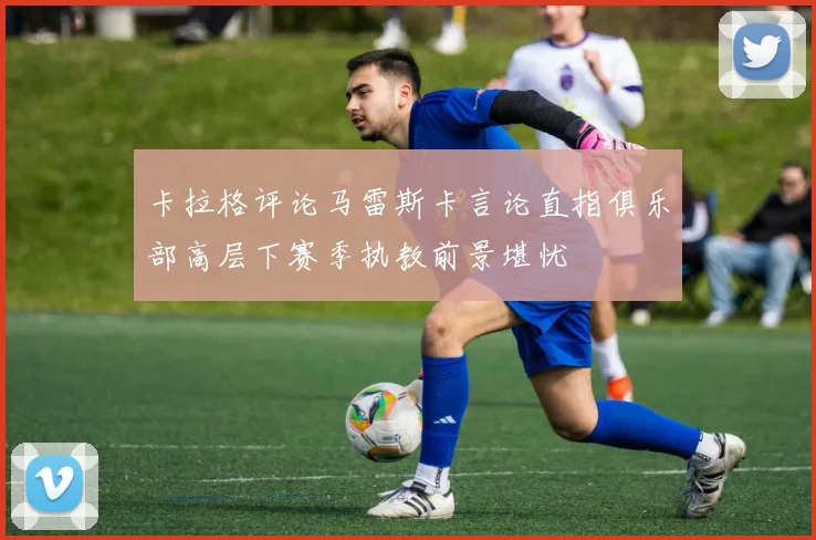 卡拉格评论马雷斯卡言论直指俱乐部高层下赛季执教前景堪忧