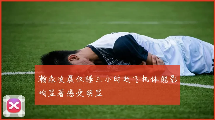 瀚森凌晨仅睡三小时赶飞机体能影响显著感受明显