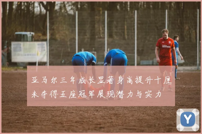 亚马尔三年成长显著身高提升十厘米夺得五座冠军展现潜力与实力