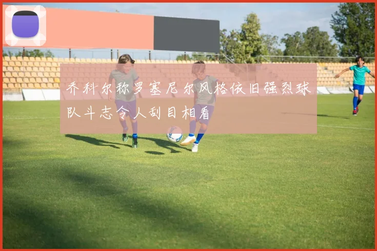 乔科尔称罗塞尼尔风格依旧强烈球队斗志令人刮目相看