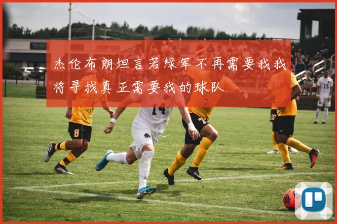 杰伦布朗坦言若绿军不再需要我我将寻找真正需要我的球队