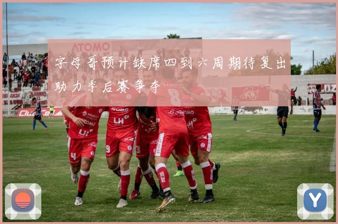 字母哥预计缺席四到六周期待复出助力季后赛争夺