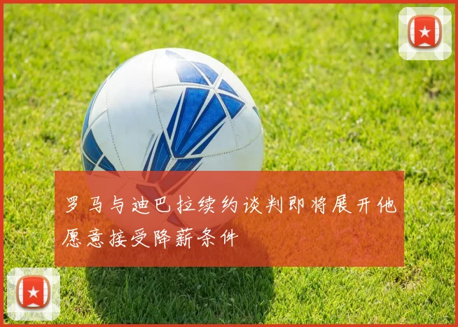 罗马与迪巴拉续约谈判即将展开他愿意接受降薪条件