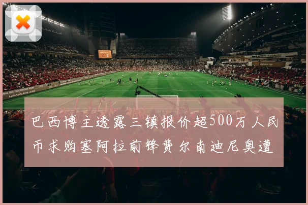 巴西博主透露三镇报价超500万人民币求购塞阿拉前锋费尔南迪尼奥遭拒绝