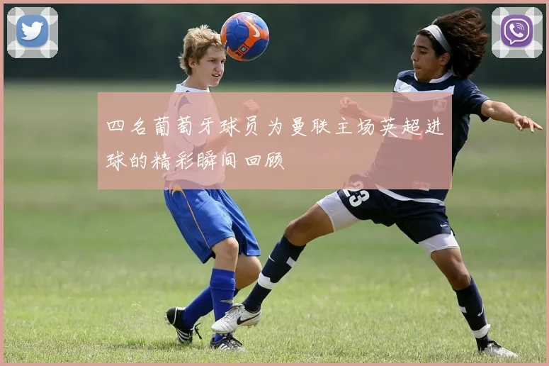 四名葡萄牙球员为曼联主场英超进球的精彩瞬间回顾