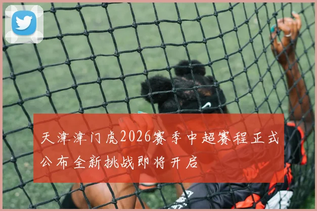 天津津门虎2026赛季中超赛程正式公布全新挑战即将开启