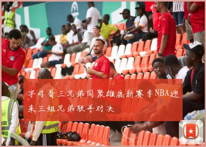 字母哥三兄弟同聚雄鹿新赛季NBA迎来三组兄弟联手对决