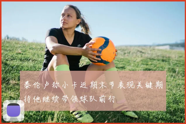 泰伦卢称小卡近期末节表现关键期待他继续带领球队前行
