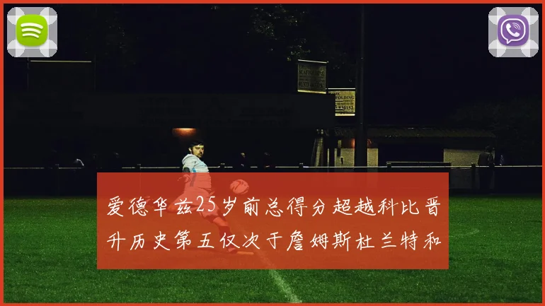 爱德华兹25岁前总得分超越科比晋升历史第五仅次于詹姆斯杜兰特和东契奇