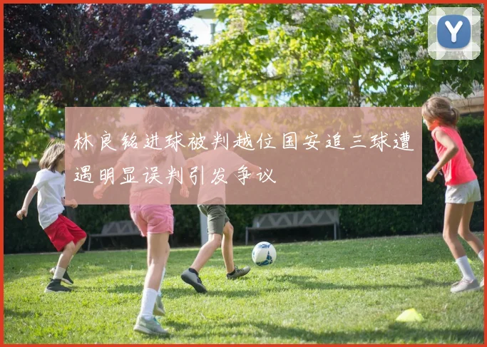 林良铭进球被判越位国安追三球遭遇明显误判引发争议